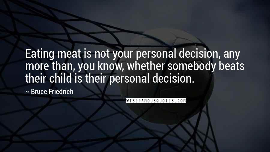 Bruce Friedrich Quotes: Eating meat is not your personal decision, any more than, you know, whether somebody beats their child is their personal decision.