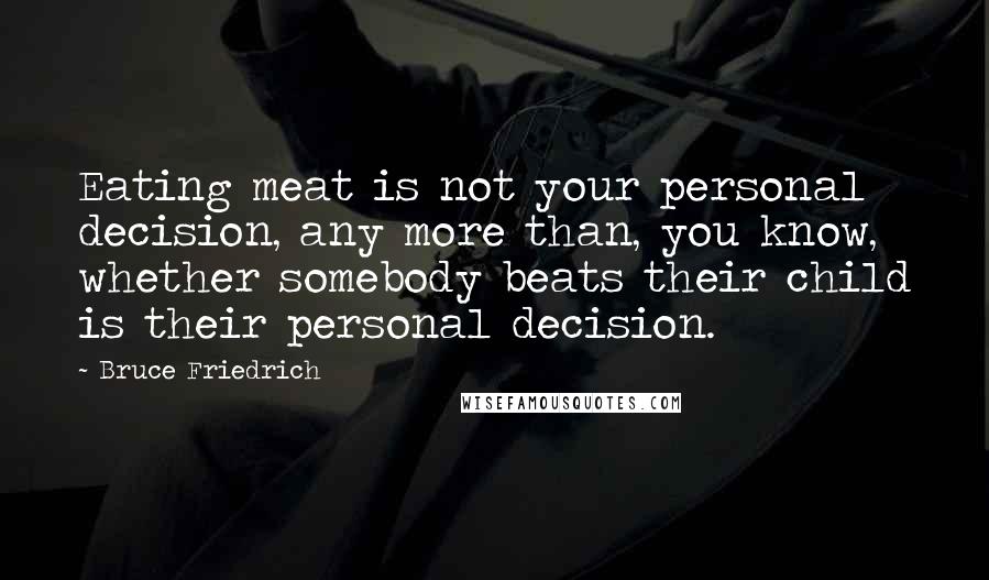 Bruce Friedrich Quotes: Eating meat is not your personal decision, any more than, you know, whether somebody beats their child is their personal decision.