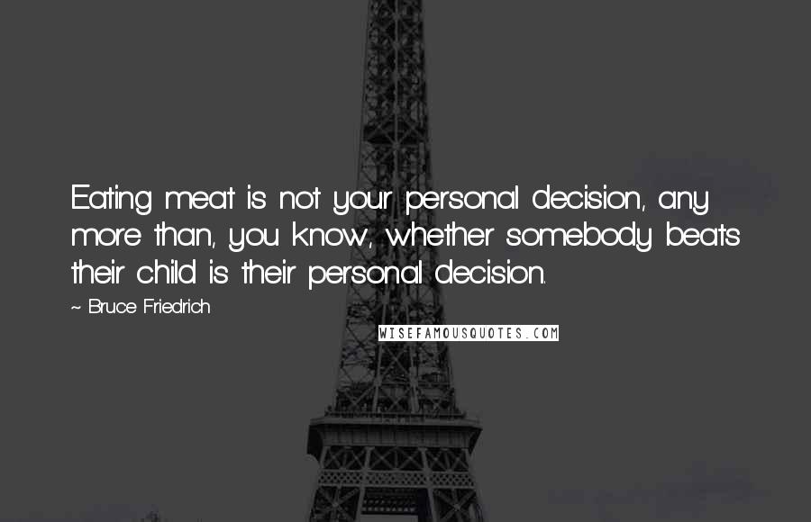 Bruce Friedrich Quotes: Eating meat is not your personal decision, any more than, you know, whether somebody beats their child is their personal decision.