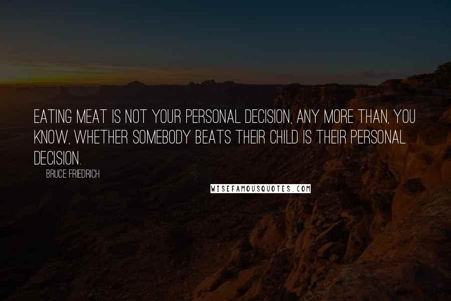 Bruce Friedrich Quotes: Eating meat is not your personal decision, any more than, you know, whether somebody beats their child is their personal decision.