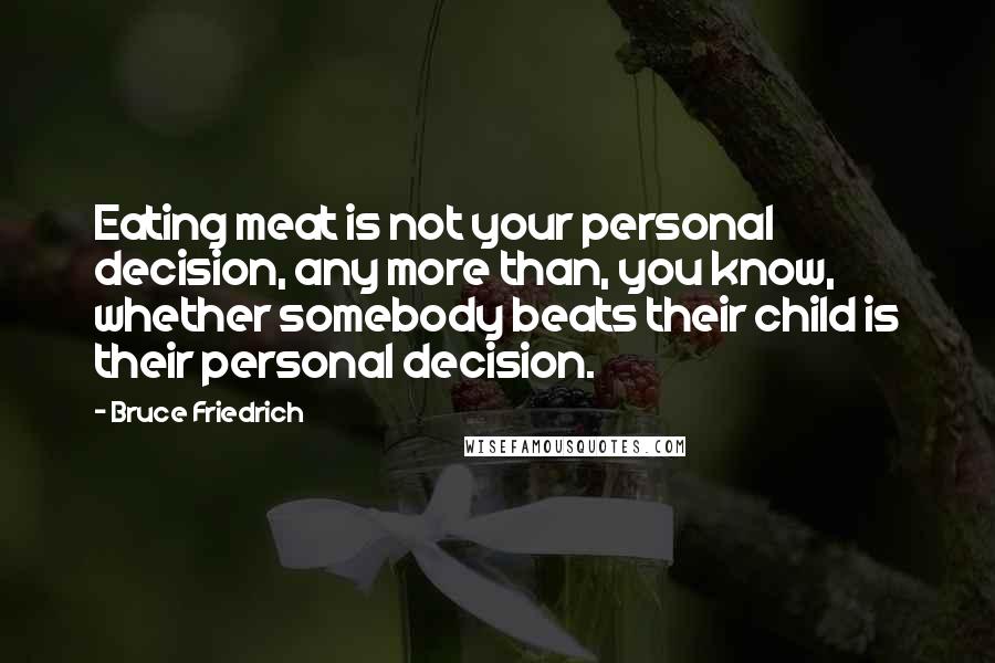 Bruce Friedrich Quotes: Eating meat is not your personal decision, any more than, you know, whether somebody beats their child is their personal decision.