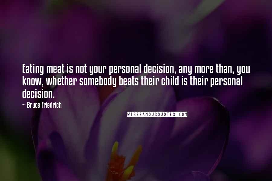 Bruce Friedrich Quotes: Eating meat is not your personal decision, any more than, you know, whether somebody beats their child is their personal decision.