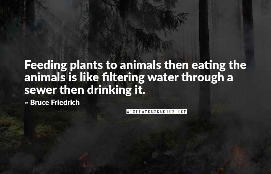 Bruce Friedrich Quotes: Feeding plants to animals then eating the animals is like filtering water through a sewer then drinking it.