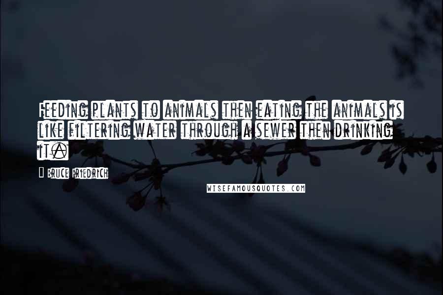 Bruce Friedrich Quotes: Feeding plants to animals then eating the animals is like filtering water through a sewer then drinking it.