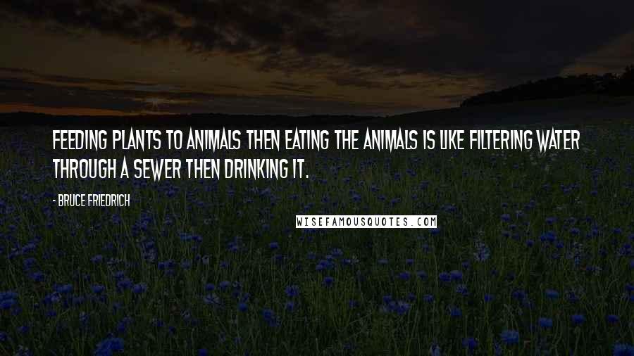 Bruce Friedrich Quotes: Feeding plants to animals then eating the animals is like filtering water through a sewer then drinking it.