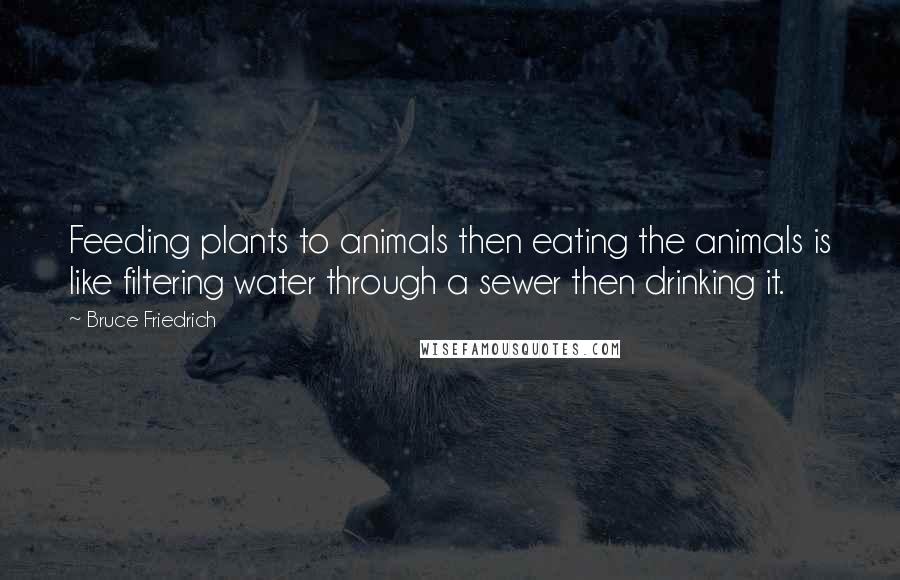 Bruce Friedrich Quotes: Feeding plants to animals then eating the animals is like filtering water through a sewer then drinking it.