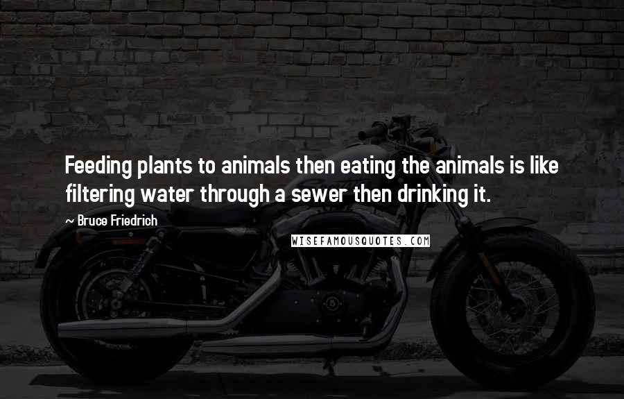 Bruce Friedrich Quotes: Feeding plants to animals then eating the animals is like filtering water through a sewer then drinking it.