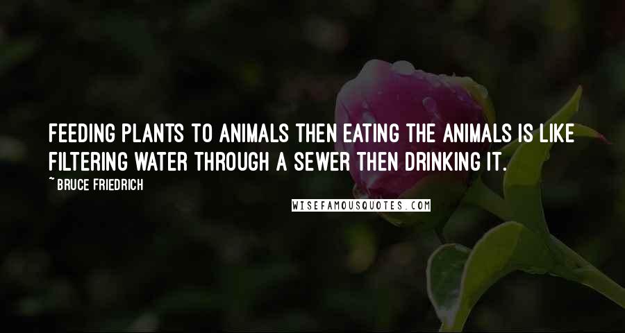 Bruce Friedrich Quotes: Feeding plants to animals then eating the animals is like filtering water through a sewer then drinking it.