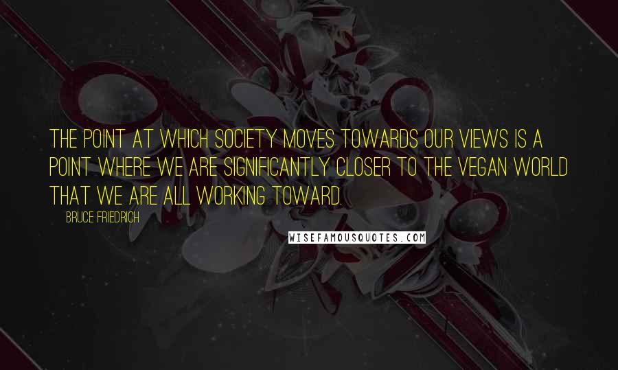 Bruce Friedrich Quotes: The point at which society moves towards our views is a point where we are significantly closer to the vegan world that we are all working toward.