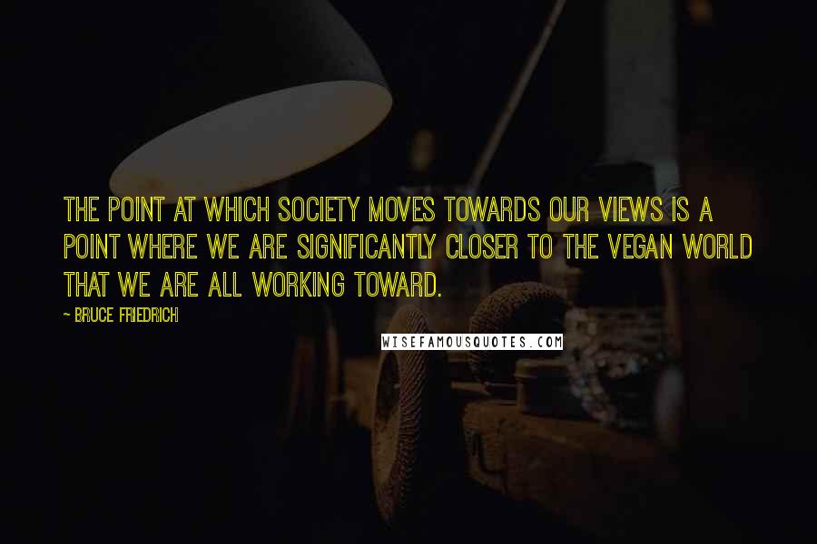 Bruce Friedrich Quotes: The point at which society moves towards our views is a point where we are significantly closer to the vegan world that we are all working toward.