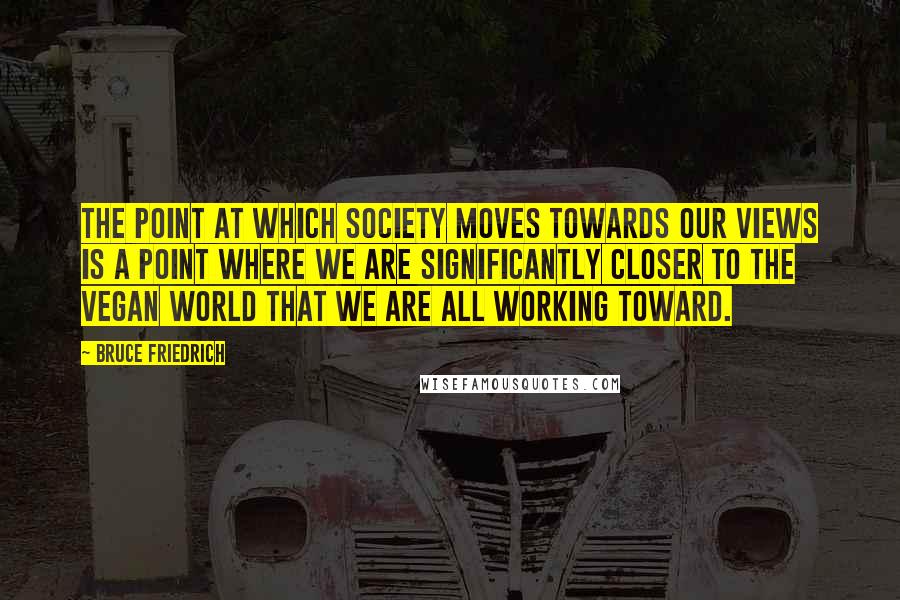 Bruce Friedrich Quotes: The point at which society moves towards our views is a point where we are significantly closer to the vegan world that we are all working toward.