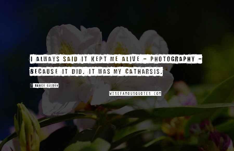 Bruce Gilden Quotes: I always said it kept me alive - photography - because it did. It was my catharsis.
