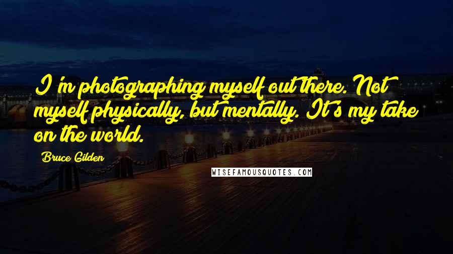 Bruce Gilden Quotes: I'm photographing myself out there. Not myself physically, but mentally. It's my take on the world.