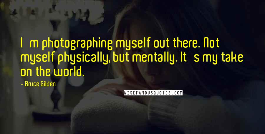 Bruce Gilden Quotes: I'm photographing myself out there. Not myself physically, but mentally. It's my take on the world.