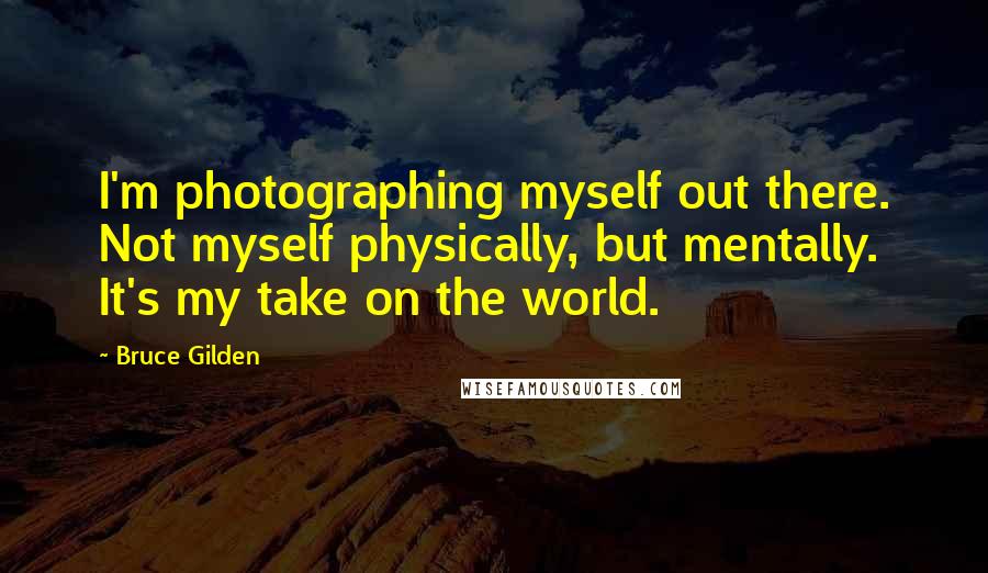 Bruce Gilden Quotes: I'm photographing myself out there. Not myself physically, but mentally. It's my take on the world.