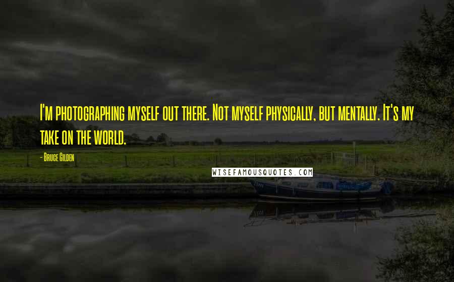 Bruce Gilden Quotes: I'm photographing myself out there. Not myself physically, but mentally. It's my take on the world.