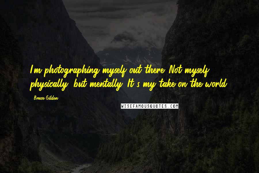 Bruce Gilden Quotes: I'm photographing myself out there. Not myself physically, but mentally. It's my take on the world.