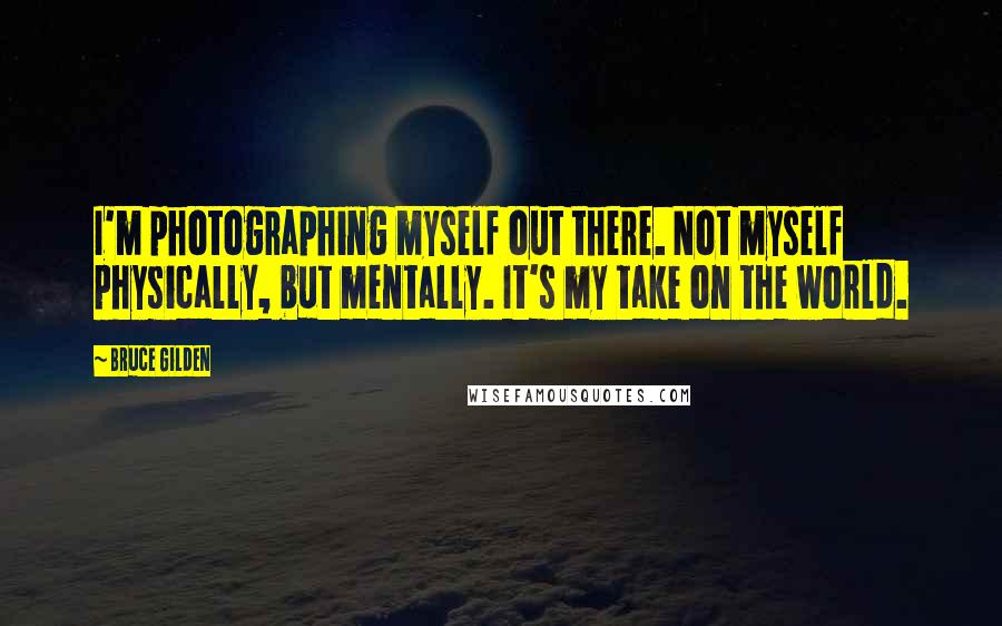 Bruce Gilden Quotes: I'm photographing myself out there. Not myself physically, but mentally. It's my take on the world.