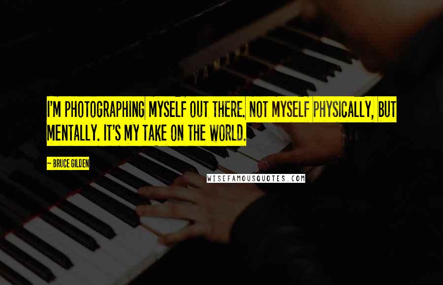 Bruce Gilden Quotes: I'm photographing myself out there. Not myself physically, but mentally. It's my take on the world.