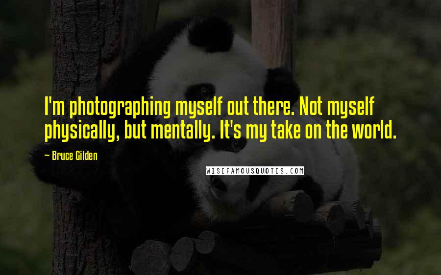 Bruce Gilden Quotes: I'm photographing myself out there. Not myself physically, but mentally. It's my take on the world.