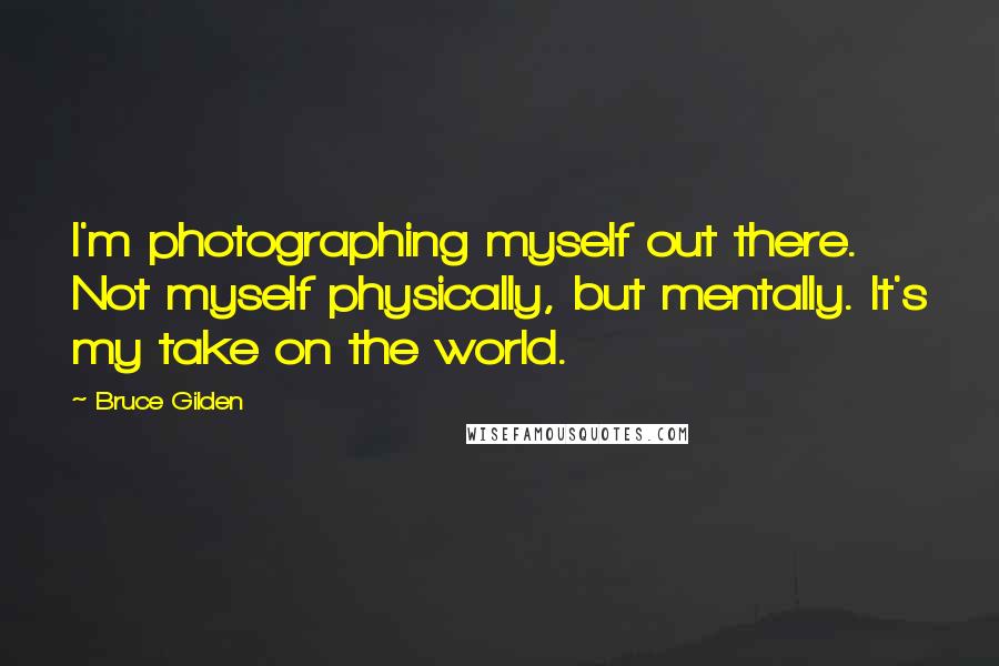 Bruce Gilden Quotes: I'm photographing myself out there. Not myself physically, but mentally. It's my take on the world.