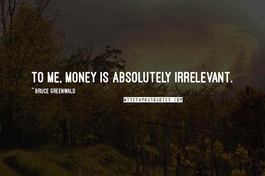 Bruce Greenwald Quotes: To me, money is absolutely irrelevant.