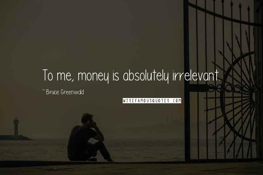 Bruce Greenwald Quotes: To me, money is absolutely irrelevant.