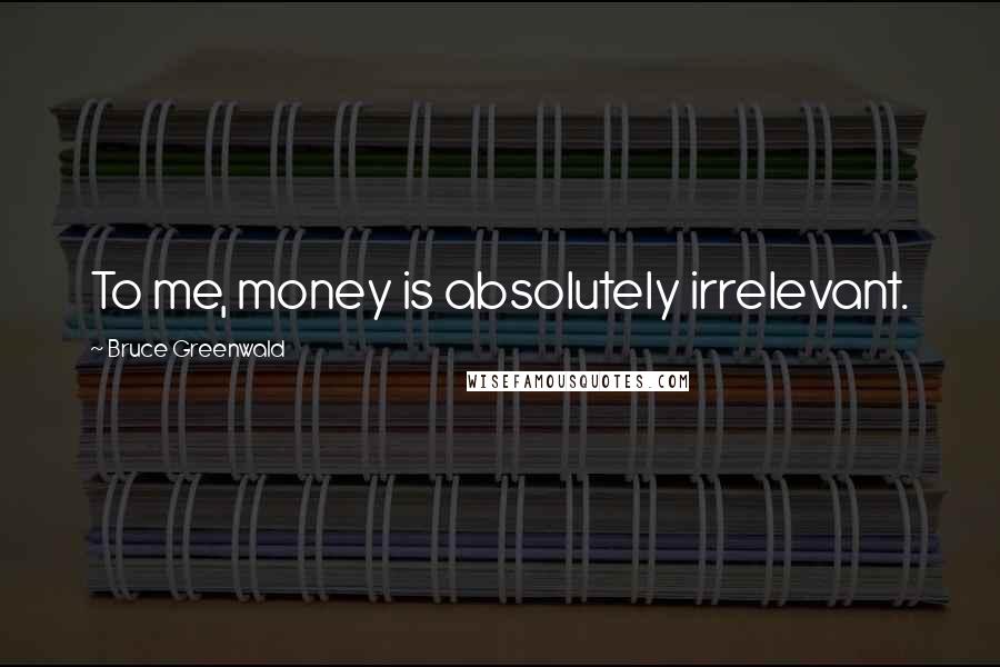 Bruce Greenwald Quotes: To me, money is absolutely irrelevant.