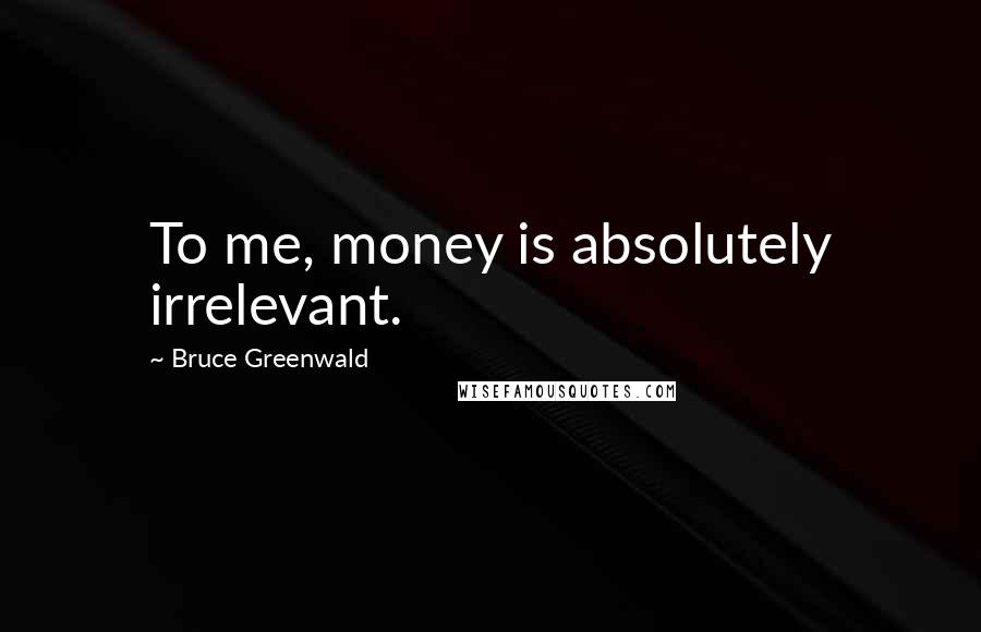 Bruce Greenwald Quotes: To me, money is absolutely irrelevant.