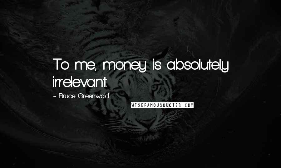 Bruce Greenwald Quotes: To me, money is absolutely irrelevant.