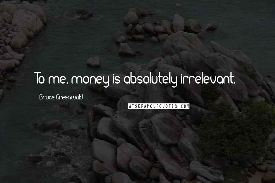 Bruce Greenwald Quotes: To me, money is absolutely irrelevant.