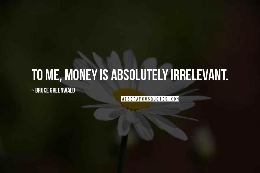 Bruce Greenwald Quotes: To me, money is absolutely irrelevant.