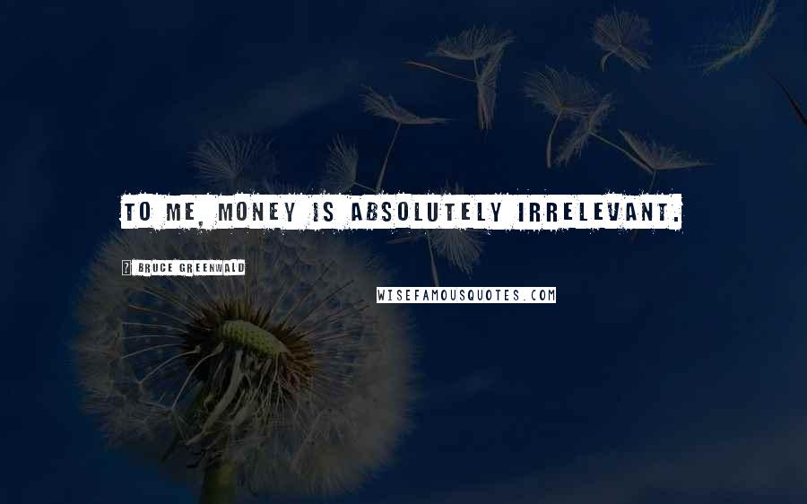 Bruce Greenwald Quotes: To me, money is absolutely irrelevant.