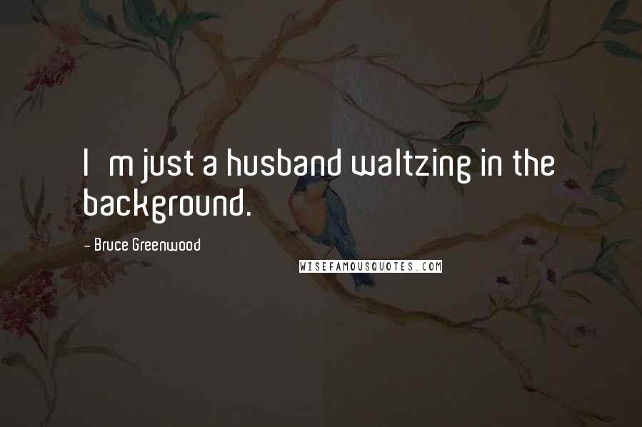 Bruce Greenwood Quotes: I'm just a husband waltzing in the background.