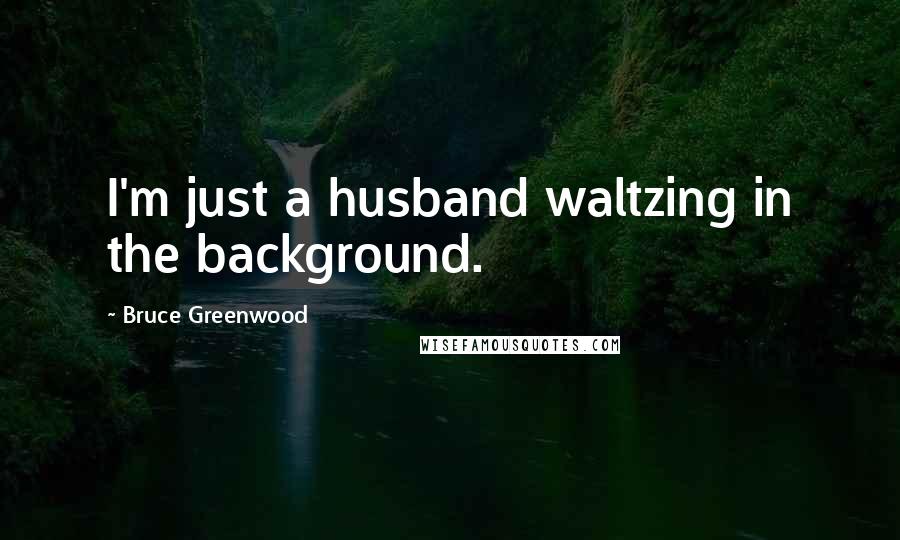 Bruce Greenwood Quotes: I'm just a husband waltzing in the background.