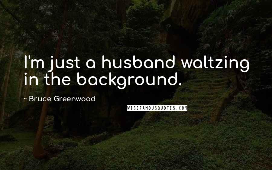 Bruce Greenwood Quotes: I'm just a husband waltzing in the background.