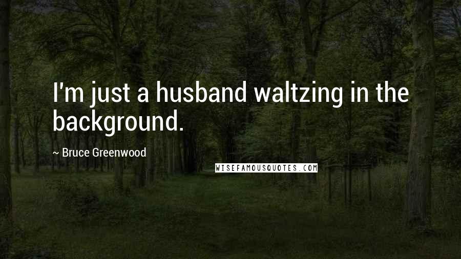 Bruce Greenwood Quotes: I'm just a husband waltzing in the background.