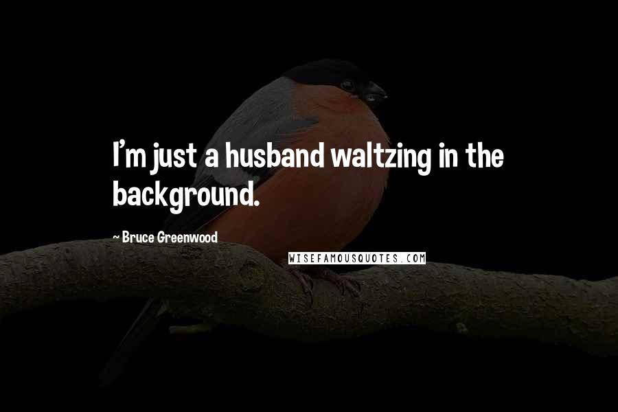 Bruce Greenwood Quotes: I'm just a husband waltzing in the background.