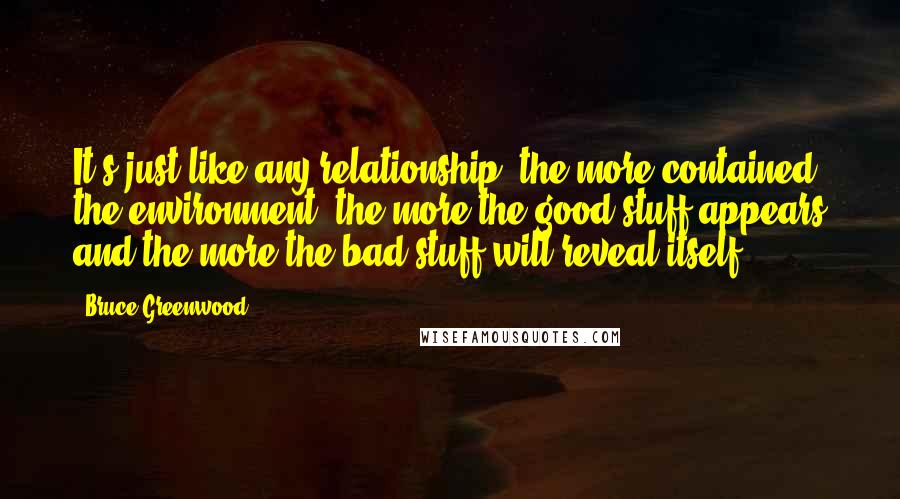 Bruce Greenwood Quotes: It's just like any relationship, the more contained the environment, the more the good stuff appears and the more the bad stuff will reveal itself.