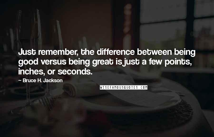 Bruce H. Jackson Quotes: Just remember, the difference between being good versus being great is just a few points, inches, or seconds.