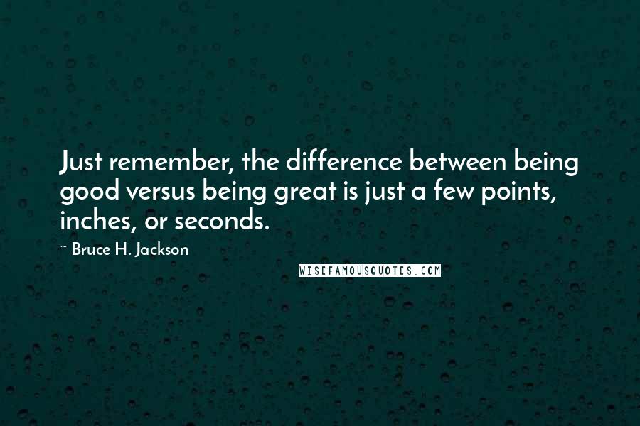 Bruce H. Jackson Quotes: Just remember, the difference between being good versus being great is just a few points, inches, or seconds.