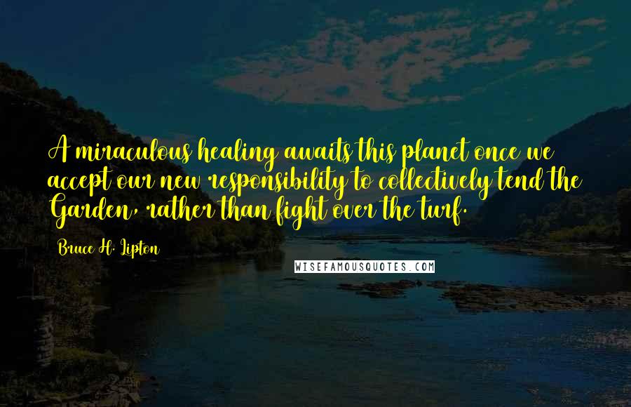 Bruce H. Lipton Quotes: A miraculous healing awaits this planet once we accept our new responsibility to collectively tend the Garden, rather than fight over the turf.