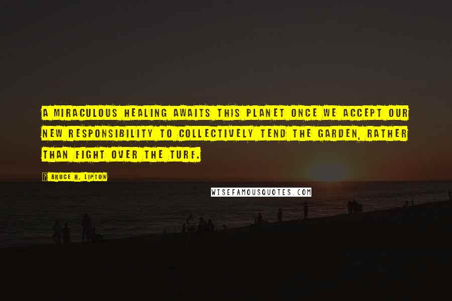 Bruce H. Lipton Quotes: A miraculous healing awaits this planet once we accept our new responsibility to collectively tend the Garden, rather than fight over the turf.