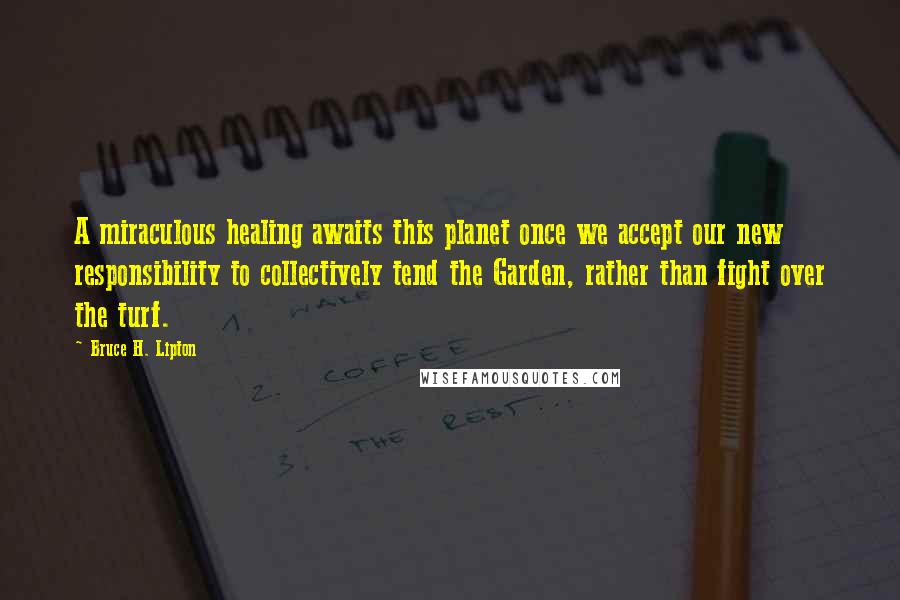 Bruce H. Lipton Quotes: A miraculous healing awaits this planet once we accept our new responsibility to collectively tend the Garden, rather than fight over the turf.