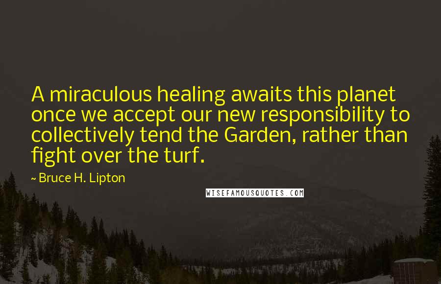 Bruce H. Lipton Quotes: A miraculous healing awaits this planet once we accept our new responsibility to collectively tend the Garden, rather than fight over the turf.