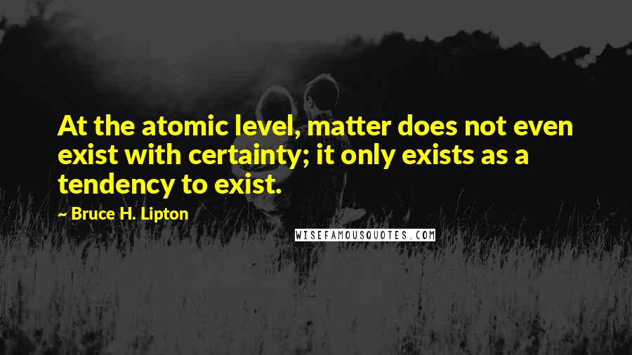 Bruce H. Lipton Quotes: At the atomic level, matter does not even exist with certainty; it only exists as a tendency to exist.