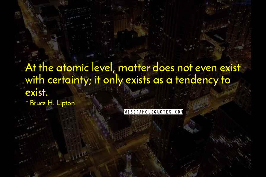 Bruce H. Lipton Quotes: At the atomic level, matter does not even exist with certainty; it only exists as a tendency to exist.