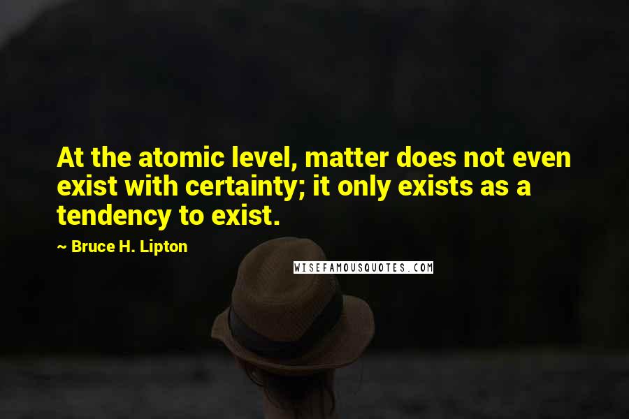 Bruce H. Lipton Quotes: At the atomic level, matter does not even exist with certainty; it only exists as a tendency to exist.