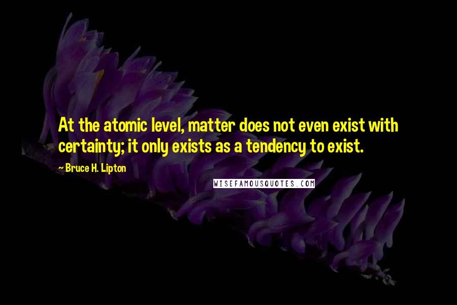 Bruce H. Lipton Quotes: At the atomic level, matter does not even exist with certainty; it only exists as a tendency to exist.