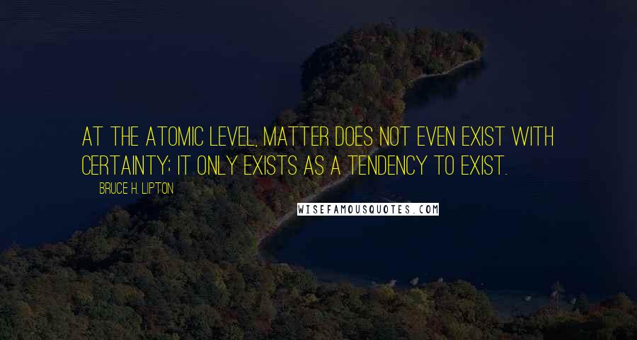Bruce H. Lipton Quotes: At the atomic level, matter does not even exist with certainty; it only exists as a tendency to exist.